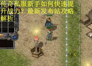 传奇私服新手如何快速提升战力？最新发布站攻略解析