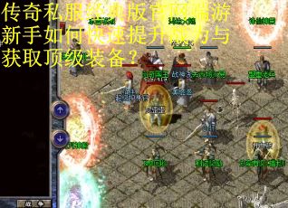 传奇私服经典版官网端游新手如何快速提升战力与获取顶级装备？